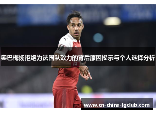 奥巴梅扬拒绝为法国队效力的背后原因揭示与个人选择分析 奥巴梅扬拒绝为法国队效力的背后原因揭示与个人选择分析