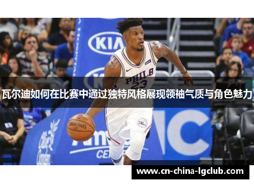 瓦尔迪如何在比赛中通过独特风格展现领袖气质与角色魅力