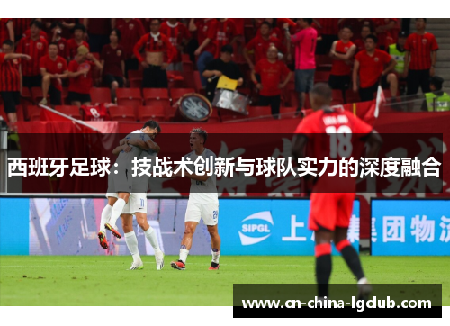 西班牙足球：技战术创新与球队实力的深度融合